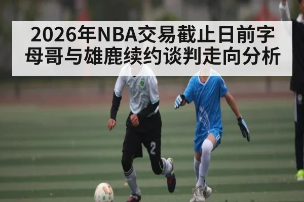2026年NBA交易截止日前字母哥与雄鹿续约谈判走向分析