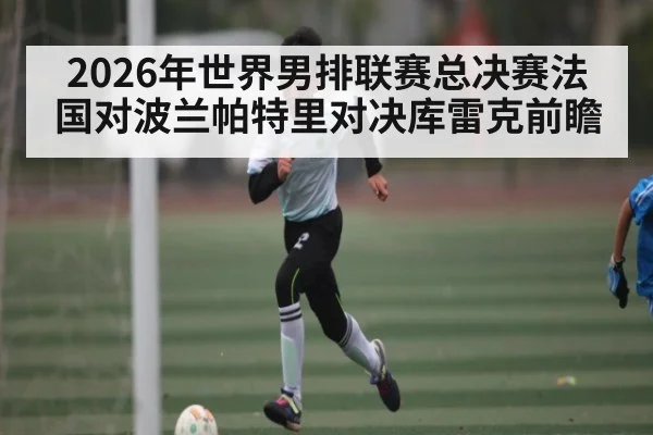 2026年世界男排联赛总决赛法国对波兰帕特里对决库雷克前瞻